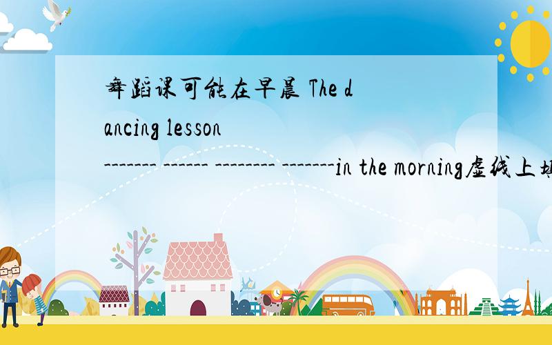 舞蹈课可能在早晨 The dancing lesson ------- ------ -------- -------in the morning虚线上填什么