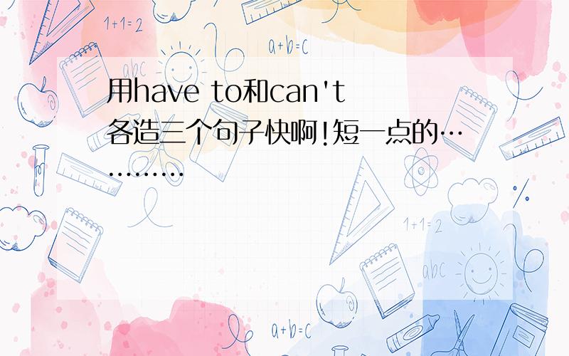 用have to和can't各造三个句子快啊!短一点的…………