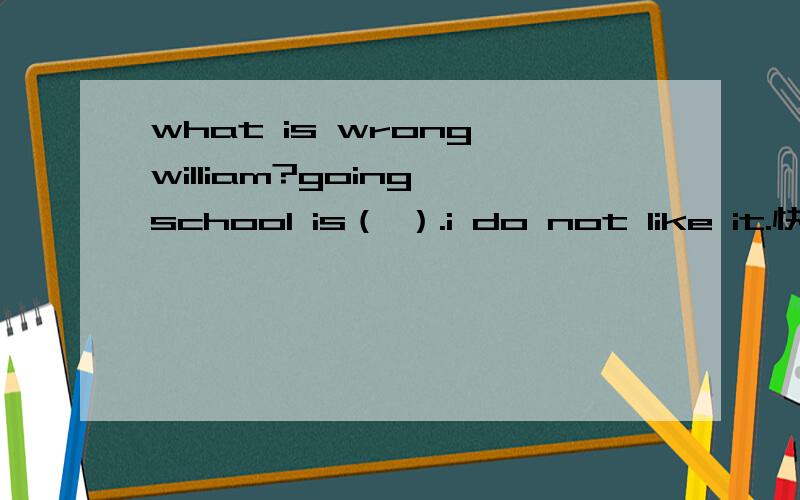 what is wrong,william?going school is（ ）.i do not like it.快! ! ! ! ! ! ! ! ! ! ! ! ! ! ! !