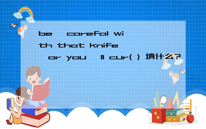 be ,carefal with that knife ,or you ,ll cur( ) 填什么?