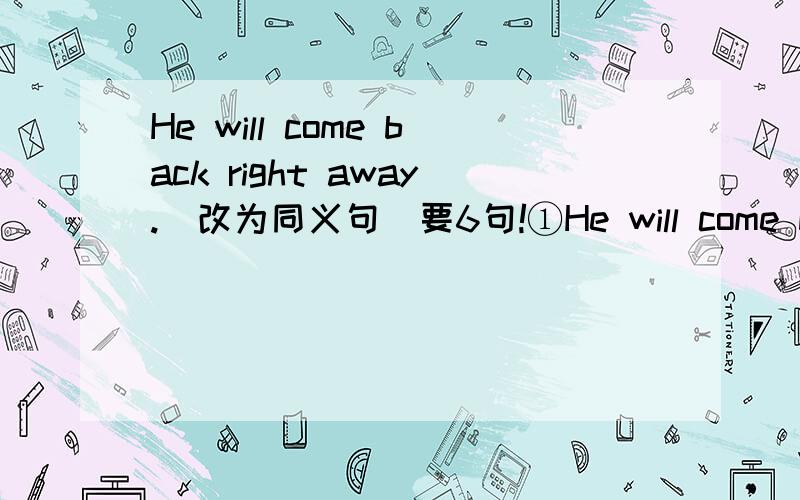 He will come back right away.(改为同义句）要6句!①He will come back ______ ______ ______.②He will come back ______ ______ ______.③He will come back ______ ______.④He will come back ______ ______.⑤He will come back ______.⑥He will c