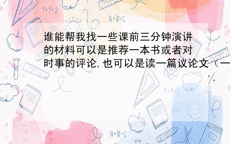 谁能帮我找一些课前三分钟演讲的材料可以是推荐一本书或者对时事的评论,也可以是读一篇议论文（一般就是讲一个人生道理那种的）,然后自己点评几句.可以复制,能多找一些最好,不要是