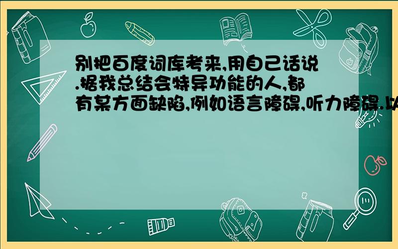 别把百度词库考来,用自己话说.据我总结会特异功能的人,都有某方面缺陷,例如语言障碍,听力障碍.以前电视看过一个小孩有多动症,但是他母亲抽一张扑克牌,背对他他就能答出来什么牌.刚在