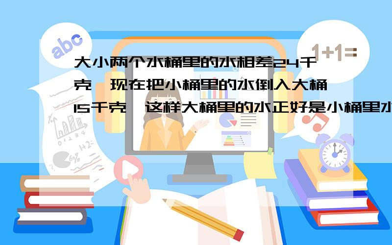 大小两个水桶里的水相差24千克,现在把小桶里的水倒入大桶15千克,这样大桶里的水正好是小桶里水的4倍,求现在大、小桶里的水各有多少千克?