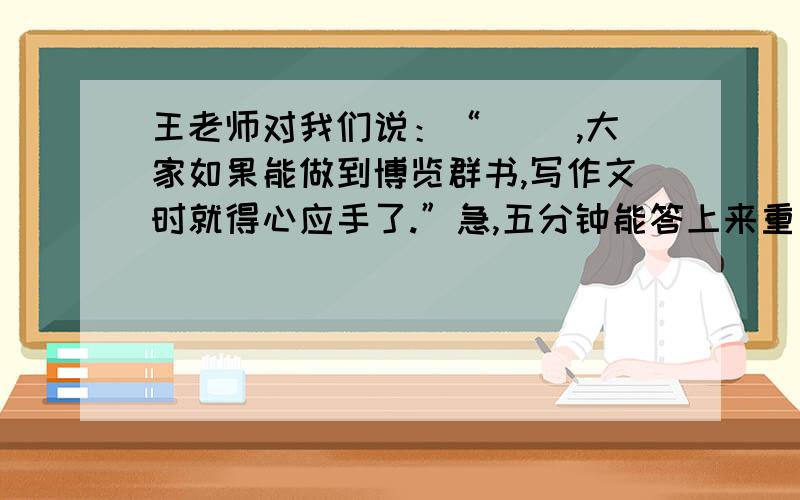 王老师对我们说：“（ ）,大家如果能做到博览群书,写作文时就得心应手了.”急,五分钟能答上来重重有赏