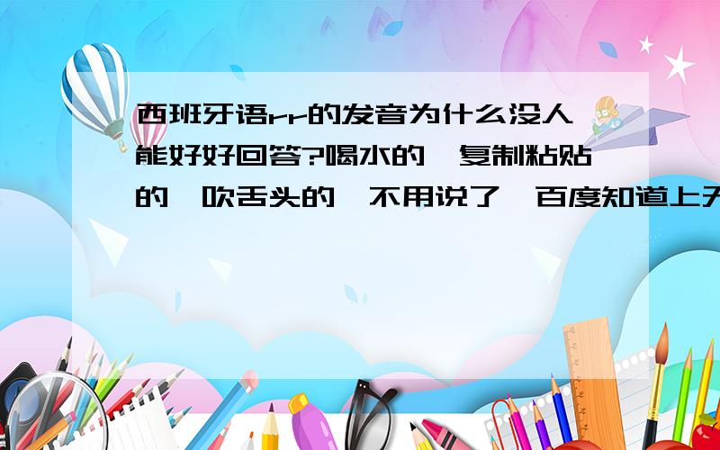 西班牙语rr的发音为什么没人能好好回答?喝水的,复制粘贴的,吹舌头的,不用说了,百度知道上无非就这几种回答.练不出来