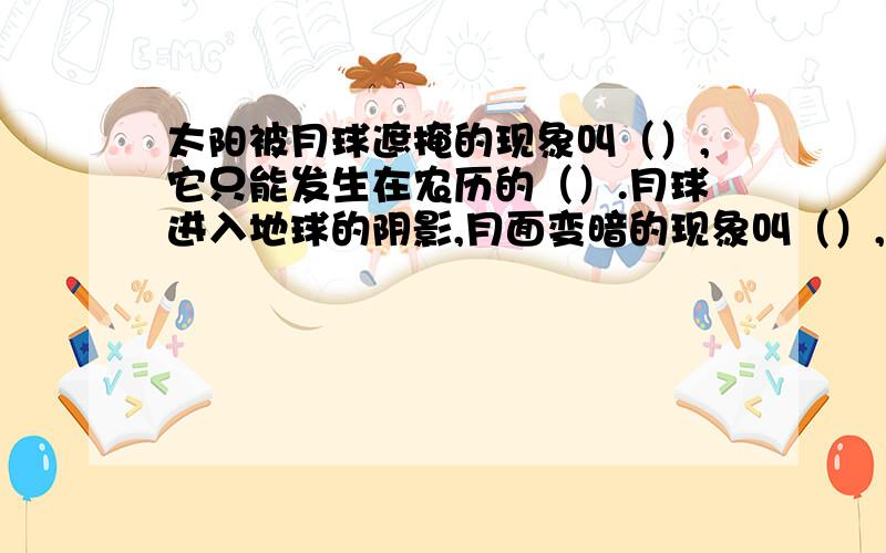 太阳被月球遮掩的现象叫（）,它只能发生在农历的（）.月球进入地球的阴影,月面变暗的现象叫（）,它只能发生在农历的（）或（）.