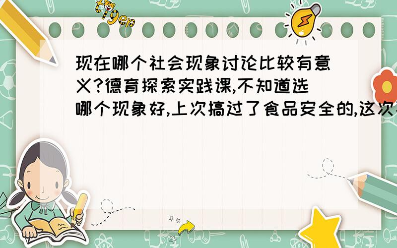 现在哪个社会现象讨论比较有意义?德育探索实践课,不知道选哪个现象好,上次搞过了食品安全的,这次不想再用这个了又不知道哪个比较有讨论的意义.