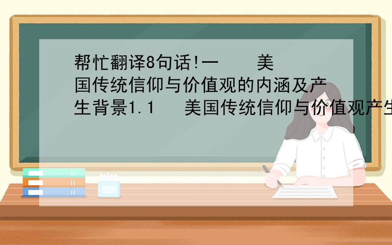 帮忙翻译8句话!一    美国传统信仰与价值观的内涵及产生背景1.1   美国传统信仰与价值观产生的背景（从美国的建国历史,分析了美国传统信仰及价值观形成的历史背景）1.2   主流学派对美国