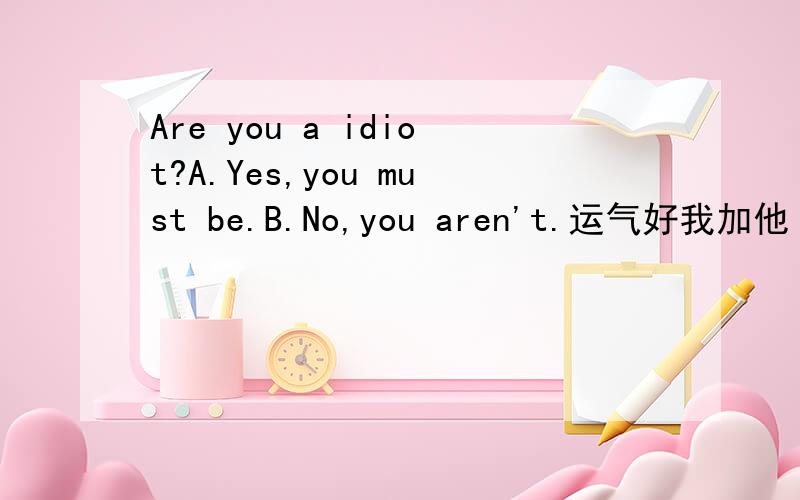 Are you a idiot?A.Yes,you must be.B.No,you aren't.运气好我加他（她）100分，今天是年三十吗！我到6：00来看。哈哈！选A，我立刻加20+20分给他（她）！选B，看运气，当然在没人选A时加100+20分。