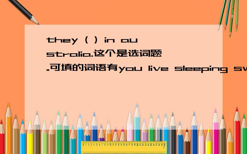 they ( ) in australia.这个是选词题。可填的词语有you live sleeping swimming fast