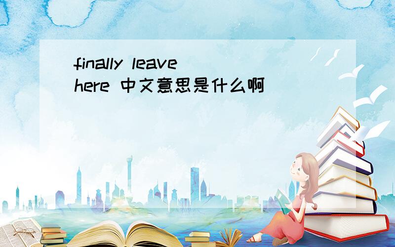 finally leave here 中文意思是什么啊
