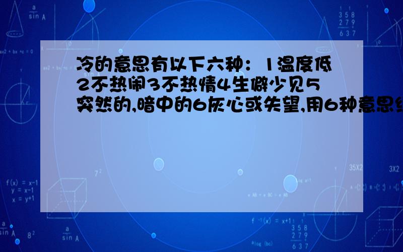 冷的意思有以下六种：1温度低2不热闹3不热情4生僻少见5突然的,暗中的6灰心或失望,用6种意思组词