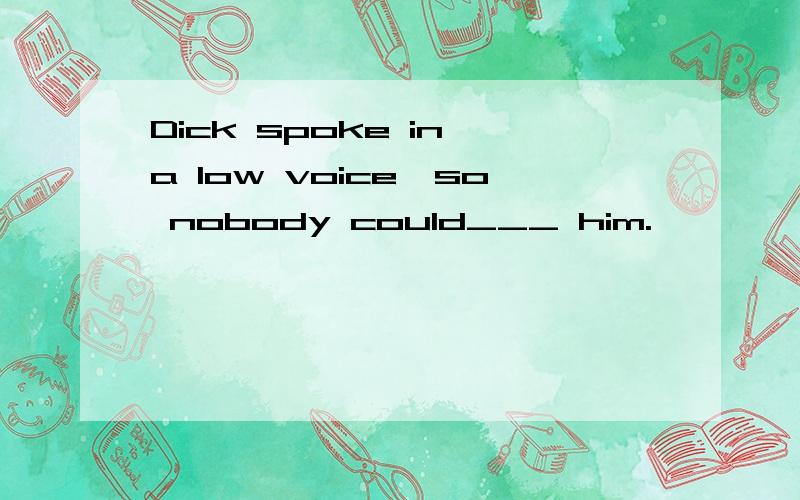 Dick spoke in a low voice,so nobody could___ him.