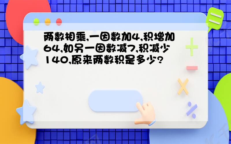 两数相乘,一因数加4,积增加64,如另一因数减7,积减少140,原来两数积是多少?