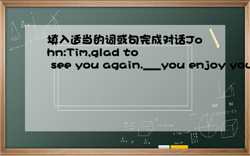 填入适当的词或句完成对话John:Tim,glad to see you again.___you enjoy your summer holiday?Tim:Yes,how about you Did you stay at home John:___.I went to Emei Mountain in Sichuan and had a wonderful time there.Tim:Really?So did I.John:And I__