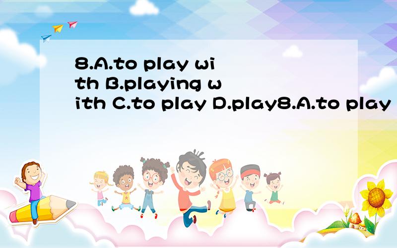 8.A.to play with B.playing with C.to play D.play8.A.to play with  B.playing with C.to play D.playing