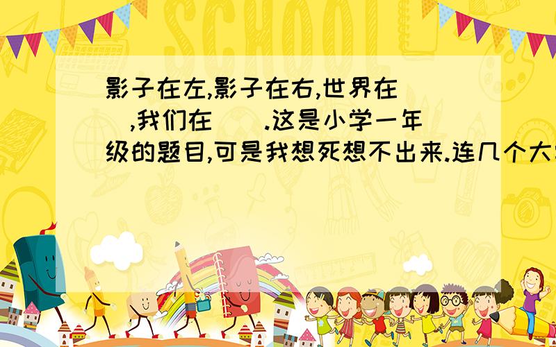 影子在左,影子在右,世界在（）,我们在（）.这是小学一年级的题目,可是我想死想不出来.连几个大学文凭的都想不出来、、帮帮忙啊.