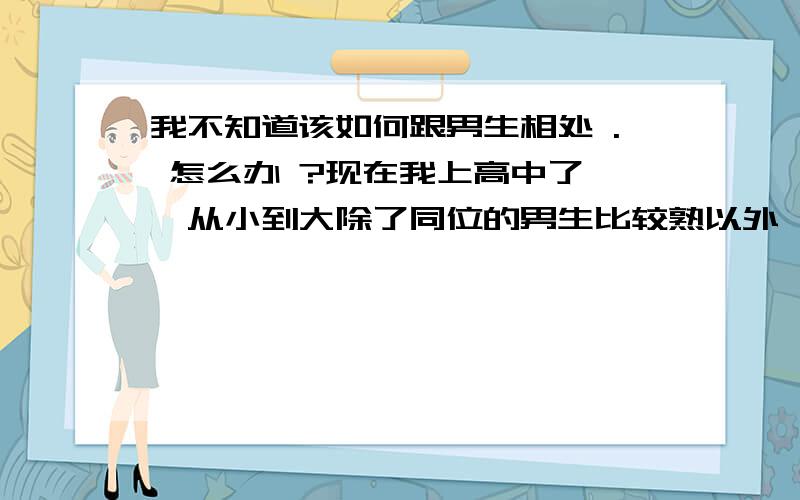 我不知道该如何跟男生相处 . 怎么办 ?现在我上高中了 ,从小到大除了同位的男生比较熟以外 , 我几乎没有异性朋友,只有女生朋友, 现在高中的班里有一个男生,总是喜欢对女生动手动脚,下课