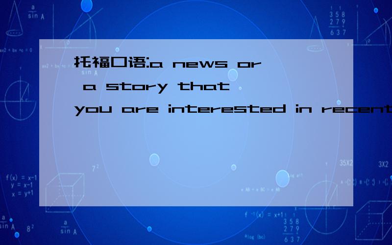 托福口语:a news or a story that you are interested in recently.我不想再说Harry Potter了,大侠有别的答案么?有story 和news.两个都可以讲啊.