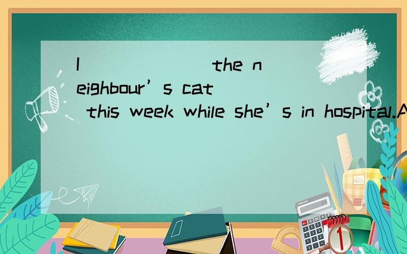 I ______ the neighbour’s cat this week while she’s in hospital.A.feed B.would feed C.am feeding D.was to feed