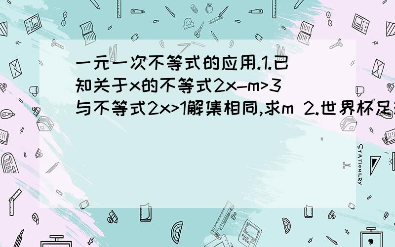 一元一次不等式的应用.1.已知关于x的不等式2x-m>3与不等式2x>1解集相同,求m 2.世界杯足球赛的计分方法如下 赢一场德3分 平一场得1分 输一场德0分 某对共踢了8场 输了2场 且积分在16分以上 则