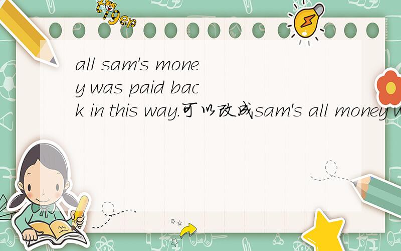 all sam's money was paid back in this way.可以改成sam's all money was paid back in this way.all在这里是形容词吗?sam's是所有格吗?