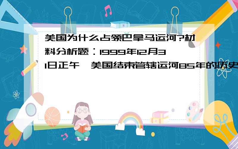 美国为什么占领巴拿马运河?材料分析题：1999年12月31日正午,美国结束管辖运河85年的历史,从巴拿马撤军,不但交还链接大西洋和太平洋的这条80公里长的战略要道,而且交还自1903年以来一直由