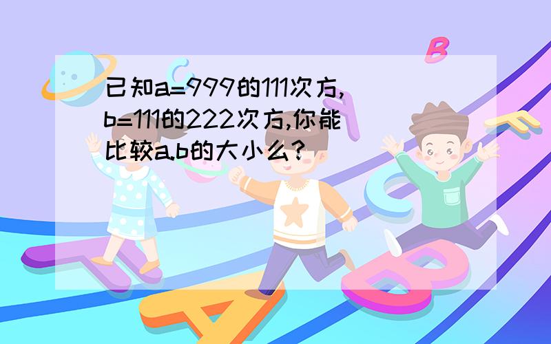 已知a=999的111次方,b=111的222次方,你能比较a.b的大小么?