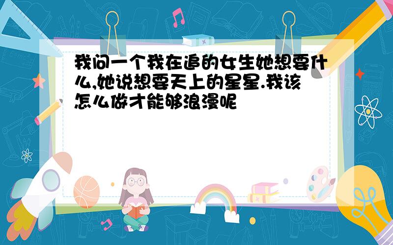 我问一个我在追的女生她想要什么,她说想要天上的星星.我该怎么做才能够浪漫呢