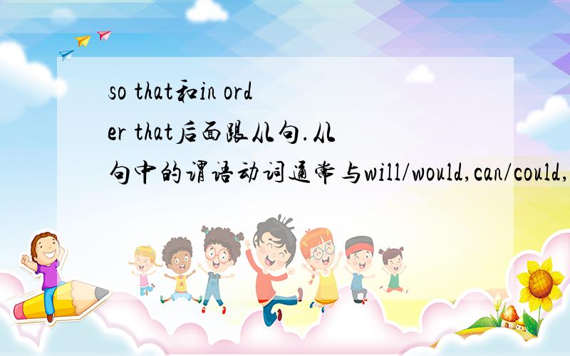 so that和in order that后面跟从句.从句中的谓语动词通常与will/would,can/could,shall/should,may/might连用：He left the letter on the table in order that l might see it.他把信留在桌子上,以便我能看见.1.上句可以改成: