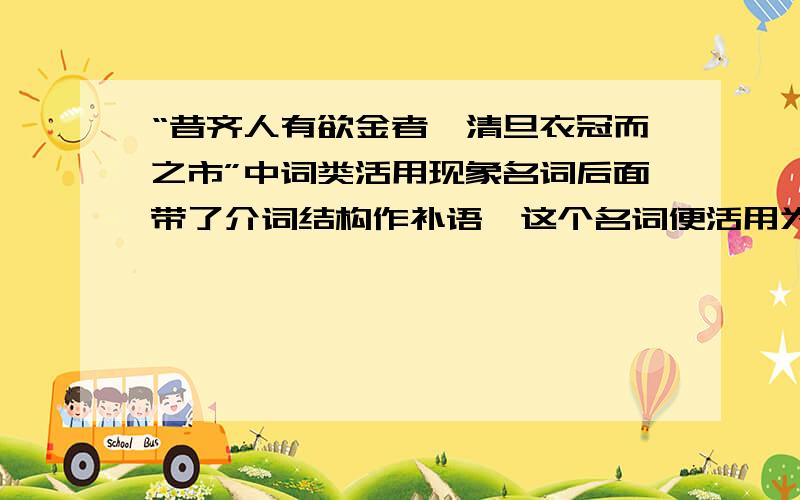 “昔齐人有欲金者,清旦衣冠而之市”中词类活用现象名词后面带了介词结构作补语,这个名词便活用为动词.因为介词结构只能附在谓语动词后面,名词后面带了介词结构（有的省略介词）,就