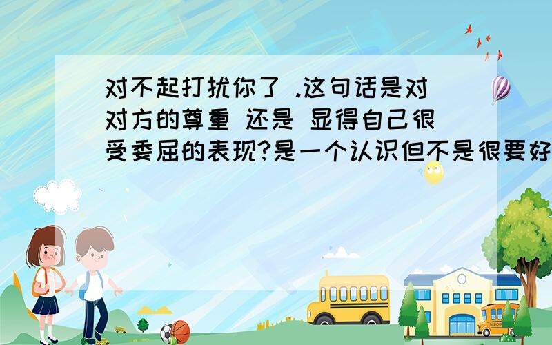 对不起打扰你了 .这句话是对对方的尊重 还是 显得自己很受委屈的表现?是一个认识但不是很要好的朋友