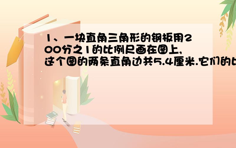 1、一块直角三角形的钢板用200分之1的比例尺画在图上,这个图的两条直角边共5.4厘米.它们的比是5：4,这块钢板的实际面积是多少平方米?2、在比例尺是1：6000000的地图上,量得两顾距离是5厘米