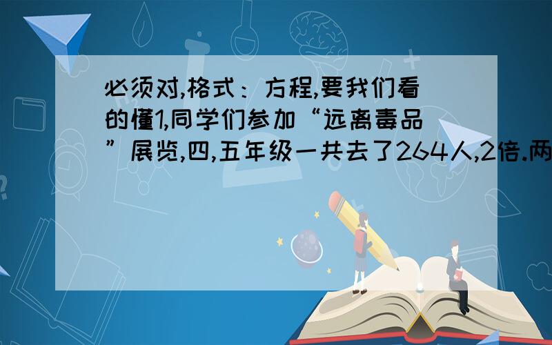 必须对,格式：方程,要我们看的懂1,同学们参加“远离毒品”展览,四,五年级一共去了264人,2倍.两个年级各去了多少人?（解方程）2,一个保护区里有天鹅和丹顶鹤共960只.天鹅的只数是丹顶鹤的