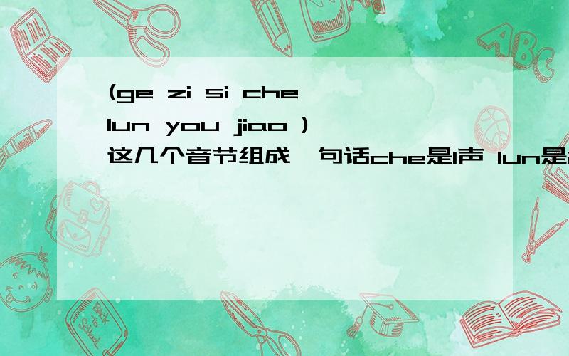 (ge zi si che lun you jiao )这几个音节组成一句话che是1声 lun是2声 you是3声 jiao是4声 si是4声