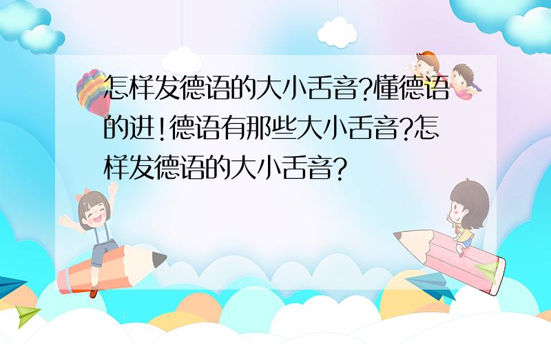 怎样发德语的大小舌音?懂德语的进!德语有那些大小舌音?怎样发德语的大小舌音?