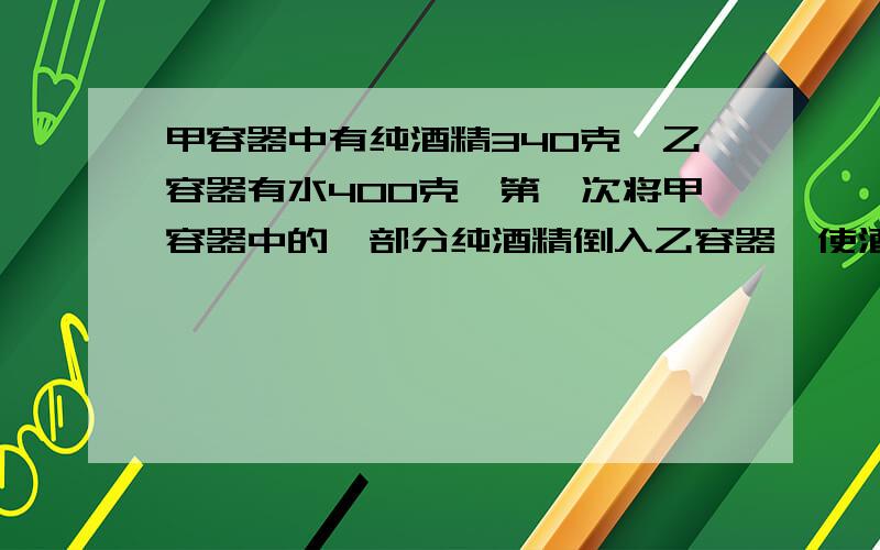 甲容器中有纯酒精340克,乙容器有水400克,第一次将甲容器中的一部分纯酒精倒入乙容器,使酒精与水混合；第二次将乙容器中的第一部分混合液倒入甲容器,这时甲容器中纯酒精含量70%,乙容器