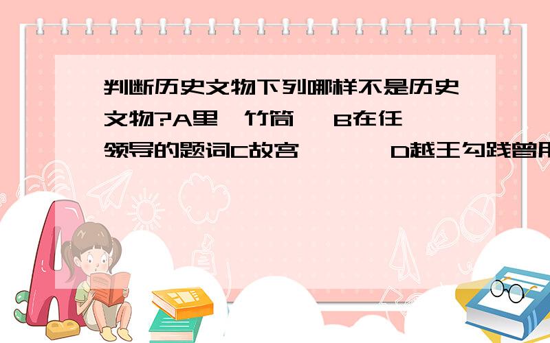 判断历史文物下列哪样不是历史文物?A里耶竹筒   B在任领导的题词C故宫       D越王勾践曾用过的剑