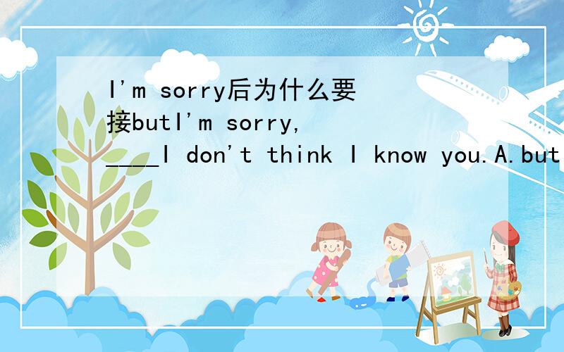 I'm sorry后为什么要接butI'm sorry,____I don't think I know you.A.but B.and C.or D.so为什么非要选but?抱歉,我不认识你,我觉得没有转折含义啊?为什么不用and?