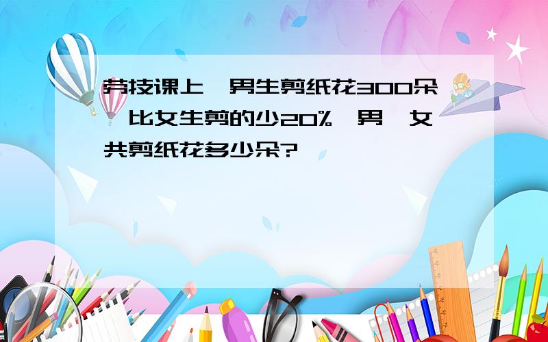 劳技课上,男生剪纸花300朵,比女生剪的少20%,男、女共剪纸花多少朵?