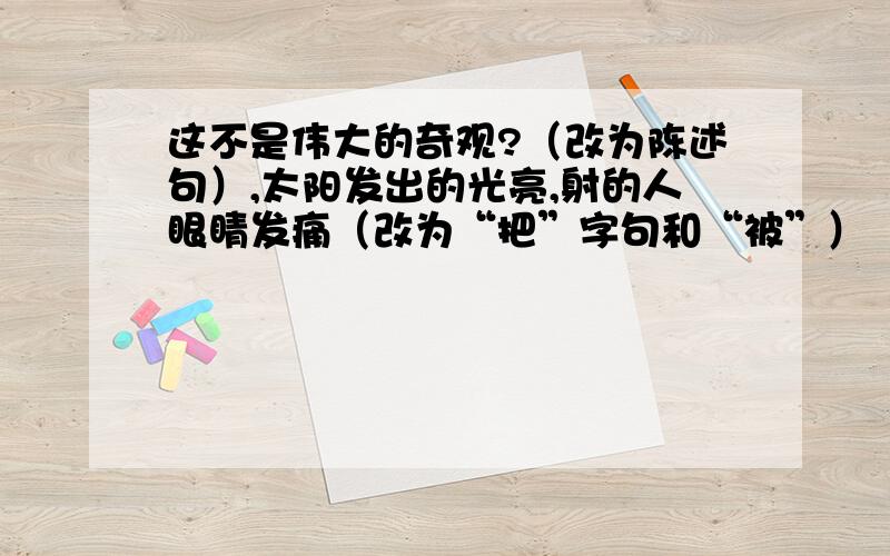 这不是伟大的奇观?（改为陈述句）,太阳发出的光亮,射的人眼睛发痛（改为“把”字句和“被”）