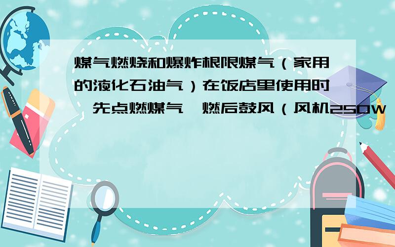 煤气燃烧和爆炸根限煤气（家用的液化石油气）在饭店里使用时,先点燃煤气,燃后鼓风（风机250W,风力强劲）,这时候煤气与空气已经混合了,而且应该在爆炸极限的范围之内（爆炸极限范围是6