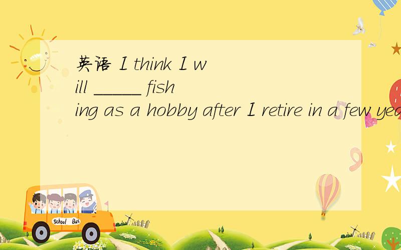 英语 I think I will _____ fishing as a hobby after I retire in a few yearsA.take up B.take off C.take out D.take away 选哪一个?...