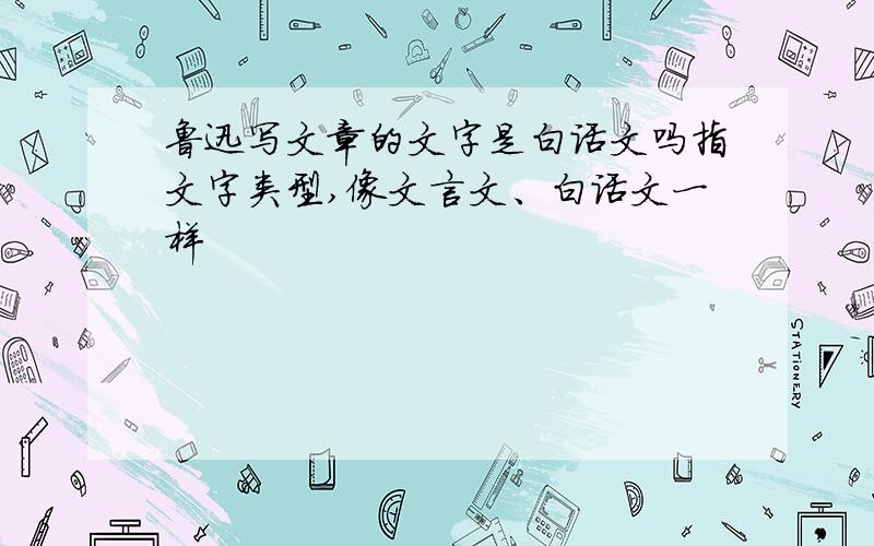 鲁迅写文章的文字是白话文吗指文字类型,像文言文、白话文一样