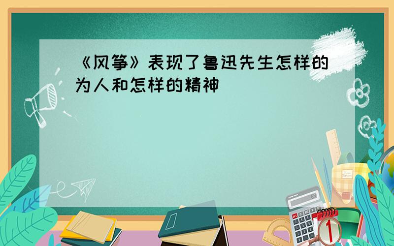 《风筝》表现了鲁迅先生怎样的为人和怎样的精神