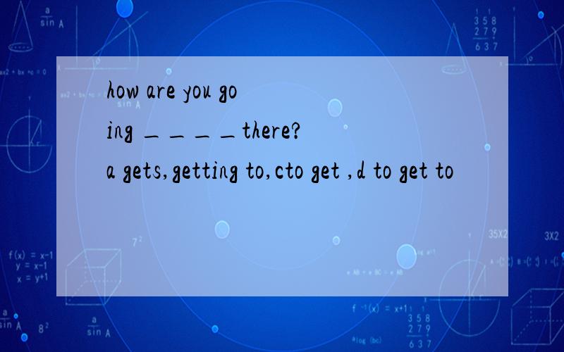 how are you going ____there?a gets,getting to,cto get ,d to get to