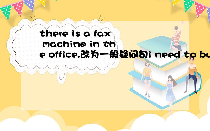 there is a fax machine in the office.改为一般疑问句i need to buy some apples.改为否定句