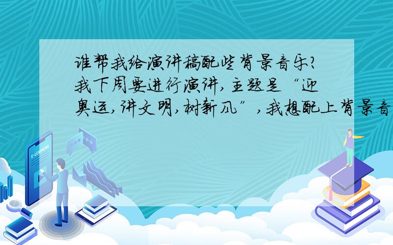 谁帮我给演讲稿配些背景音乐?我下周要进行演讲,主题是“迎奥运,讲文明,树新风”,我想配上背景音乐,效果会更好.