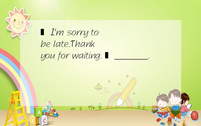 – I'm sorry to be late.Thank you for waiting.– _______.